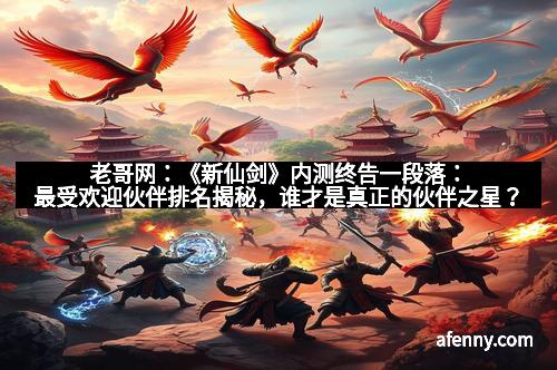 老哥网：《新仙剑》内测终告一段落：最受欢迎伙伴排名揭秘，谁才是真正的伙伴之星？